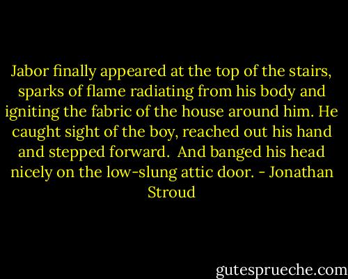 Jabor finally appeared at the top of the stairs, sparks of flame radiating from his body and igniting the fabric of the house around him. He caught sight of the boy, reached out his hand and stepped forward.<br /><br />And banged his head nicely on the low-slung attic door. - Jonathan Stroud