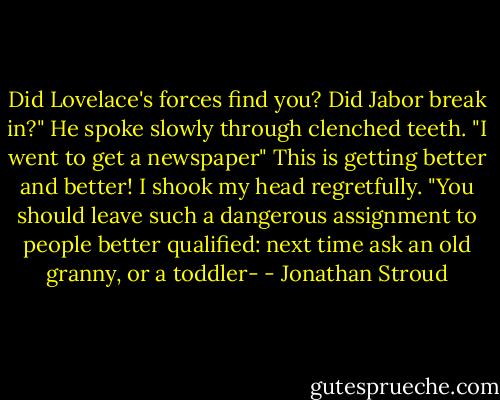 Did Lovelace's forces find you? Did Jabor break in?"<br />He spoke slowly through clenched teeth. "I went to get a newspaper"<br />This is getting better and better! I shook my head regretfully. "You should leave such a dangerous assignment to people better qualified: next time ask an old granny, or a toddler- - Jonathan Stroud
