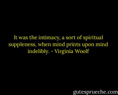 It was the intimacy, a sort of spiritual suppleness, when mind prints upon mind indelibly. - Virginia Woolf