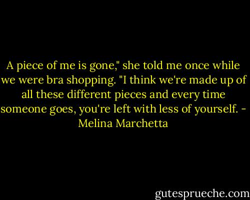 A piece of me is gone," she told me once while we were bra shopping. "I think we're made up of all these different pieces and every time someone goes, you're left with less of yourself. - Melina Marchetta