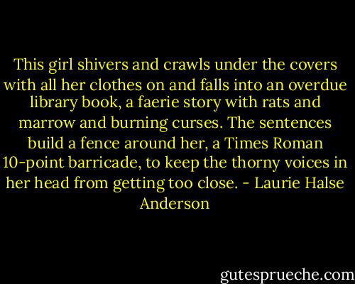 This girl shivers and crawls under the covers with all her clothes on and falls into an overdue library book, a faerie story with rats and marrow and burning curses. The sentences build a fence around her, a Times Roman 10-point barricade, to keep the thorny voices in her head from getting too close. - Laurie Halse Anderson
