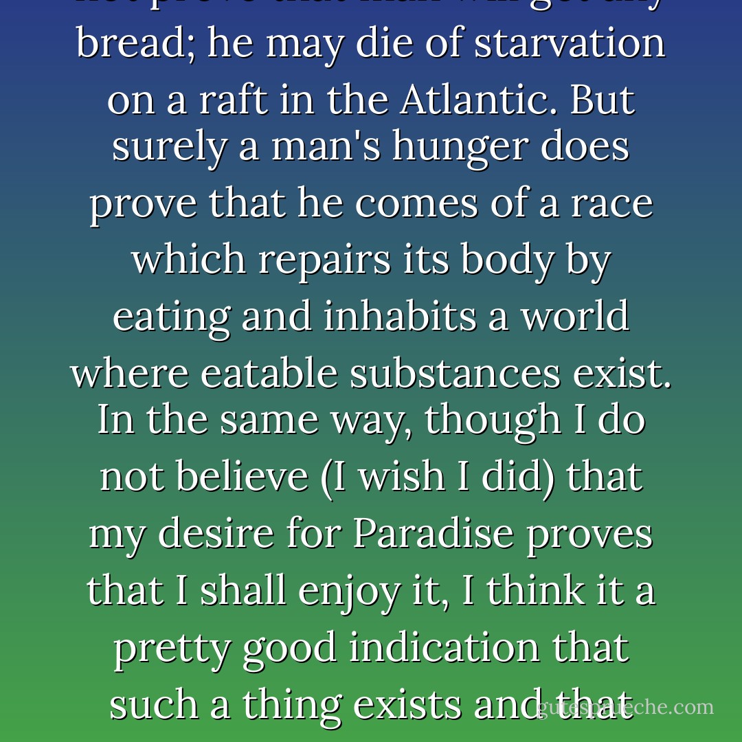 A man's physical hunger does not prove that man will get any bread; he may die of starvation on a raft in the Atlantic. But surely a man's hunger does prove that he comes of a race which repairs its body by eating and inhabits a world where eatable substances exist. In the same way, though I do not believe (I wish I did) that my desire for Paradise proves that I shall enjoy it, I think it a pretty good indication that such a thing exists and that some men will. - C.S. Lewis