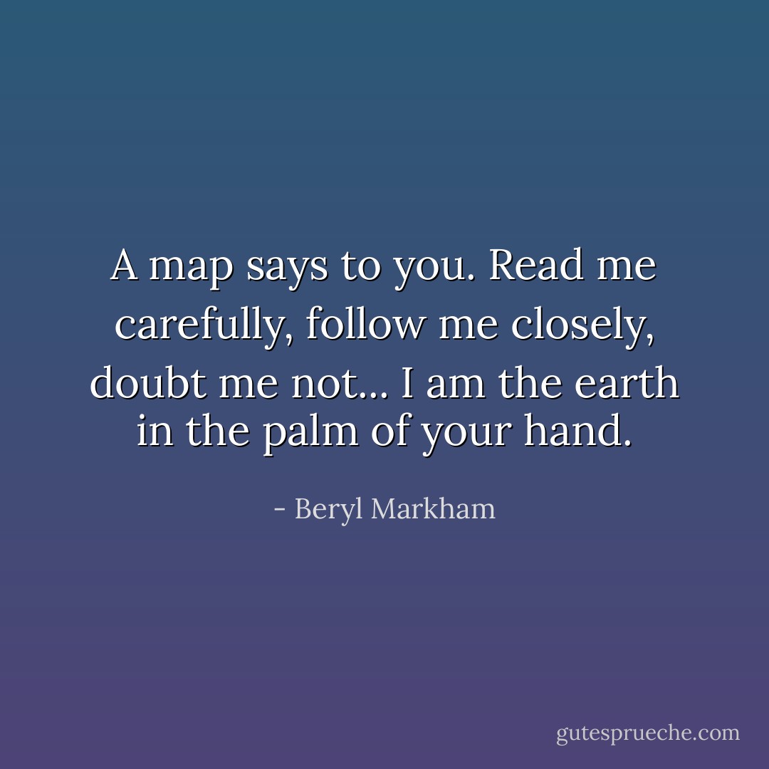A map says to you.<br />Read me carefully, follow me closely, doubt me not...<br />I am the earth in the palm of your hand. - Beryl Markham