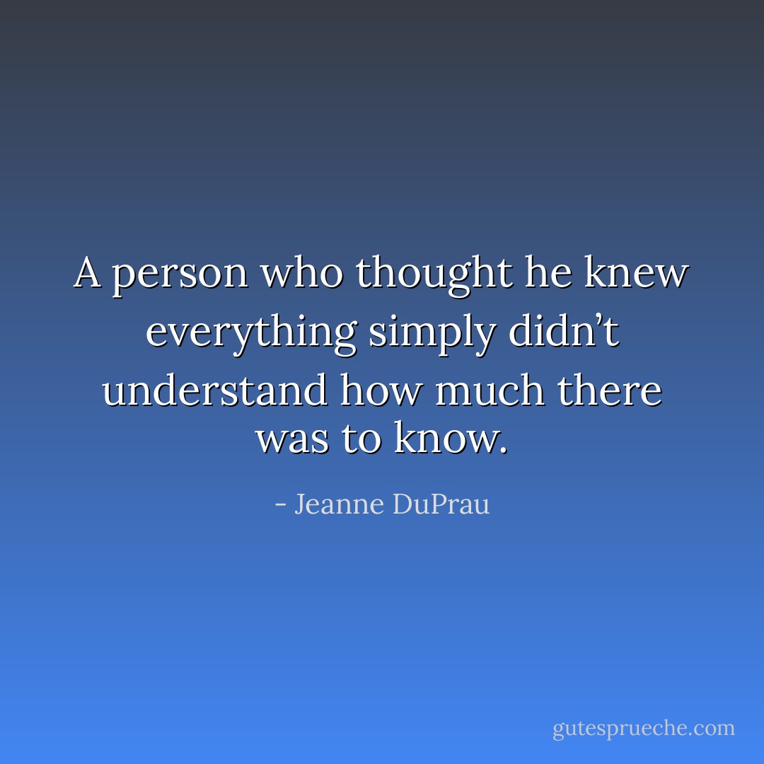 A person who thought he knew everything simply didn’t understand how much there was to know. - Jeanne DuPrau