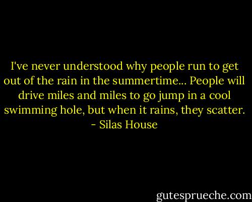 I've never understood why people run to get out of the rain in the summertime... People will drive miles and miles to go jump in a cool swimming hole, but when it rains, they scatter. - Silas House
