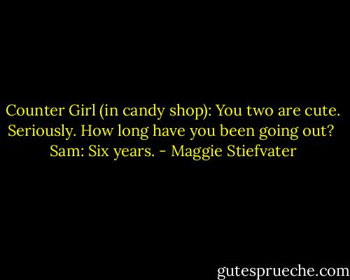 Counter Girl (in candy shop): You two are cute. Seriously. How long have you been going out?<br /><br />Sam: Six years. - Maggie Stiefvater