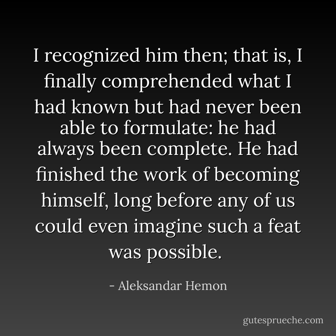 I recognized him then; that is, I finally comprehended what I had known but had never been able to formulate: he had always been complete. He had finished the work of becoming himself, long before any of us could even imagine such a feat was possible.  - Aleksandar Hemon