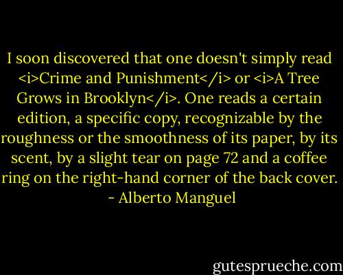 I soon discovered that one doesn't simply read <i>Crime and Punishment</i> or <i>A Tree Grows in Brooklyn</i>. One reads a certain edition, a specific copy, recognizable by the roughness or the smoothness of its paper, by its scent, by a slight tear on page 72 and a coffee ring on the right-hand corner of the back cover.  - Alberto Manguel