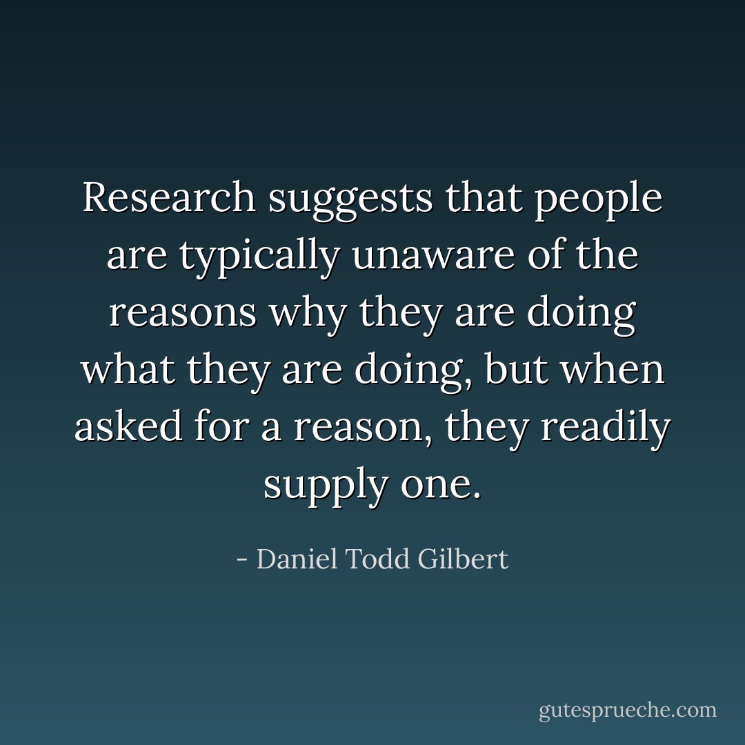 Research suggests that people are typically unaware of the reasons why they are doing what they are doing, but when asked for a reason, they readily supply one. - Daniel Todd Gilbert