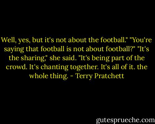 Well, yes, but it's not about the football."<br />"You're saying that football is not about football?"<br />"It's the sharing," she said. "It's being part of the crowd. It's chanting together. It's all of it. the whole thing. - Terry Pratchett