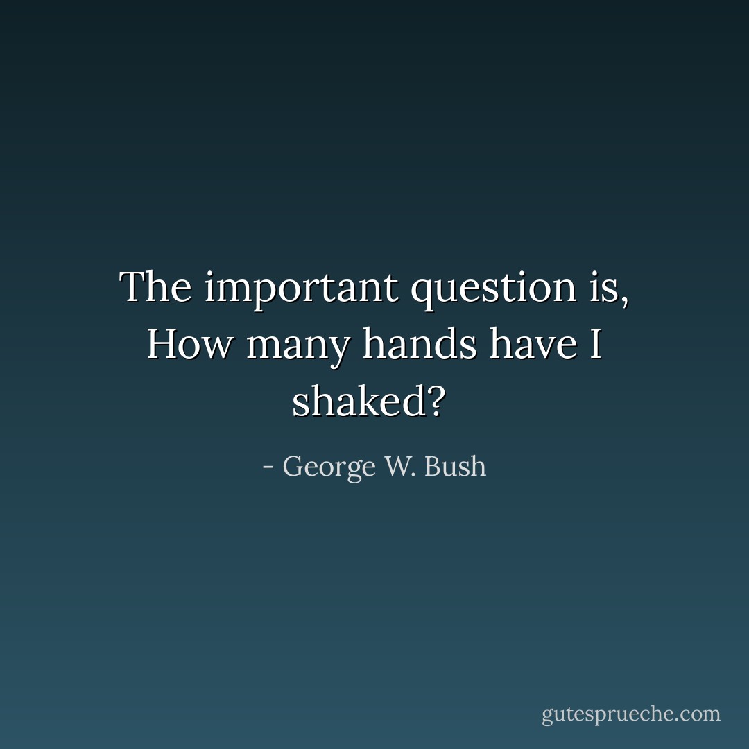 The important question is, How many hands have I shaked?  - George W. Bush