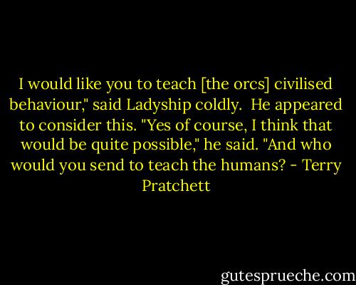 I would like you to teach [the orcs] civilised behaviour," said Ladyship coldly.<br /><br />He appeared to consider this. "Yes of course, I think that would be quite possible," he said. "And who would you send to teach the humans? - Terry Pratchett