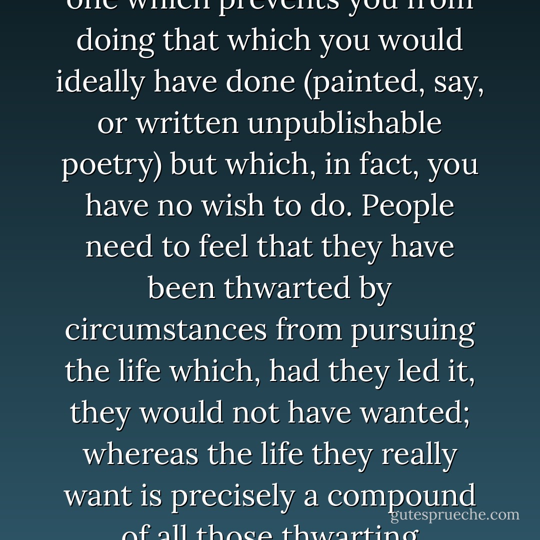 The perfect life, the perfect lie, I realised after Christmas, is one which prevents you from doing that which you would ideally have done (painted, say, or written unpublishable poetry) but which, in fact, you have no wish to do. People need to feel that they have been thwarted by circumstances from pursuing the life which, had they led it, they would not have wanted; whereas the life they really want is precisely a compound of all those thwarting circumstances. - Geoff Dyer