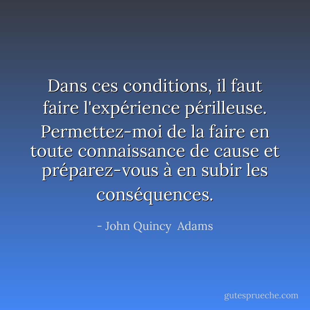 Dans ces conditions, il faut faire l'expérience périlleuse. Permettez-moi de la faire en toute connaissance de cause et préparez-vous à en subir les conséquences. - John Quincy  Adams