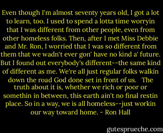 Even though I'm almost seventy years old, I got a lot to learn, too. I used to spend a lotta time worryin that I was different from other people, even from other homeless folks. Then, after I met Miss Debbie and Mr. Ron, I worried that I was so different from them that we wadn't ever gon' have no kind a' future. But I found out everybody's different--the same kind of different as me. We're all just regular folks walkin down the road God done set in front of us. <br /><br />The truth about it is, whether we rich or poor or somethin in between, this earth ain't no final restin place. So in a way, we is all homeless--just workin our way toward home. - Ron Hall