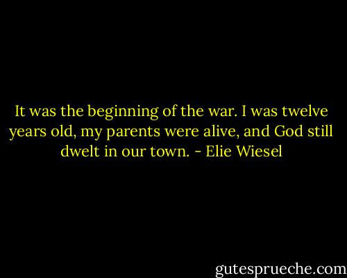 It was the beginning of the war. I was twelve years old, my parents were alive, and God still dwelt in our town. - Elie Wiesel