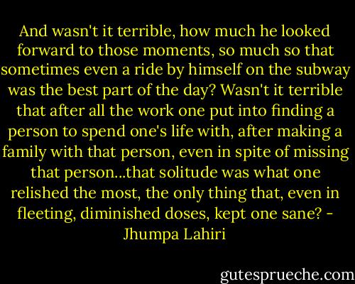 And wasn't it terrible, how much he looked forward to those moments, so much so that sometimes even a ride by himself on the subway was the best part of the day? Wasn't it terrible that after all the work one put into finding a person to spend one's life with, after making a family with that person, even in spite of missing that person...that solitude was what one relished the most, the only thing that, even in fleeting, diminished doses, kept one sane? - Jhumpa Lahiri