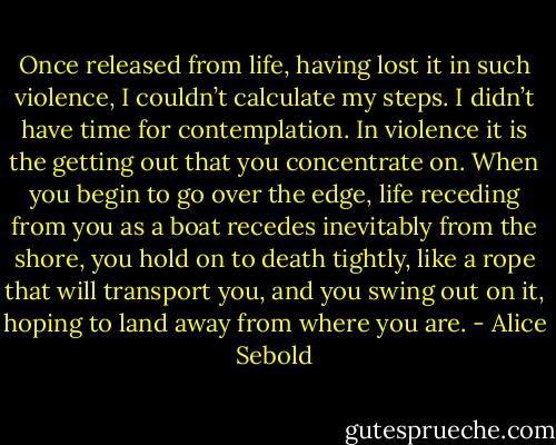 Once released from life, having lost it in such violence, I couldn’t calculate my steps. I didn’t have time for contemplation. In violence it is the getting out that you concentrate on. When you begin to go over the edge, life receding from you as a boat recedes inevitably from the shore, you hold on to death tightly, like a rope that will transport you, and you swing out on it, hoping to land away from where you are. - Alice Sebold