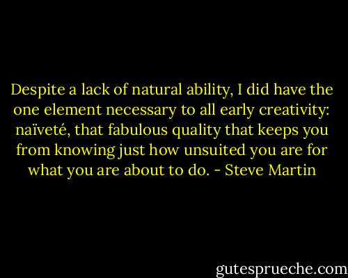 Despite a lack of natural ability, I did have the one element necessary to all early creativity: naïveté, that fabulous quality that keeps you from knowing just how unsuited you are for what you are about to do. - Steve Martin