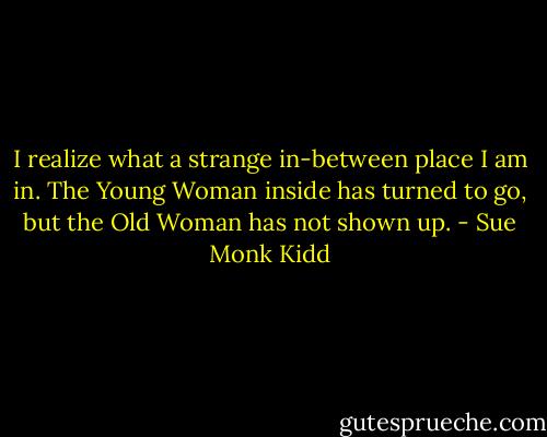 I realize what a strange in-between place I am in. The Young Woman inside has turned to go, but the Old Woman has not shown up. - Sue Monk Kidd