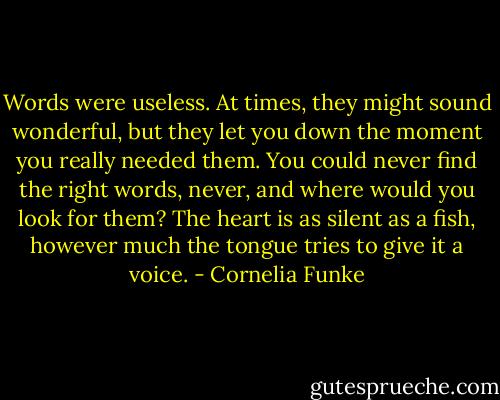 Words were useless. At times, they might sound wonderful, but they let you down the moment you really needed them. You could never find the right words, never, and where would you look for them? The heart is as silent as a fish, however much the tongue tries to give it a voice. - Cornelia Funke