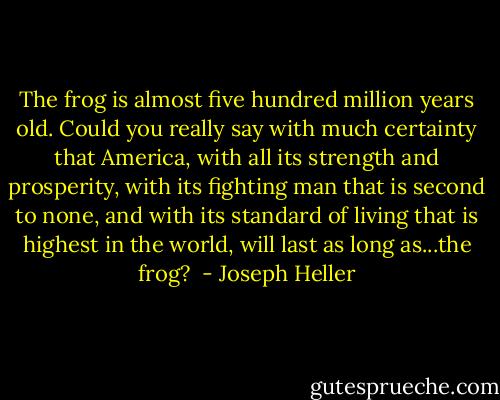 The frog is almost five hundred million years old. Could you really say with much certainty that America, with all its strength and prosperity, with its fighting man that is second to none, and with its standard of living that is highest in the world, will last as long as...the frog?  - Joseph Heller