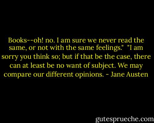 Books--oh! no. I am sure we never read the same, or not with the same<br />feelings."<br /><br />"I am sorry you think so; but if that be the case, there can at least be<br />no want of subject. We may compare our different opinions. - Jane Austen