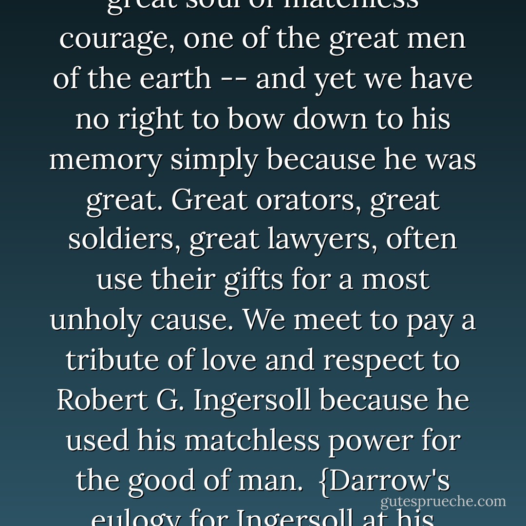 <a href="https://www.goodreads.com/author/show/156323.Robert_G__Ingersoll" title="Robert G. Ingersoll" rel="nofollow noopener">Robert G. Ingersoll</a> was a great man. a wonderful intellect, a great soul of matchless courage, one of the great men of the earth -- and yet we have no right to bow down to his memory simply because he was great. Great orators, great soldiers, great lawyers, often use their gifts for a most unholy cause. We meet to pay a tribute of love and respect to <a href="https://www.goodreads.com/author/show/156323.Robert_G__Ingersoll" title="Robert G. Ingersoll" rel="nofollow noopener">Robert G. Ingersoll</a> because he used his matchless power for the good of man.<br /><br />{Darrow's eulogy for <a href="https://www.goodreads.com/author/show/156323.Ingersoll" title="Ingersoll" rel="nofollow noopener">Ingersoll</a> at his funeral} - Clarence Darrow
