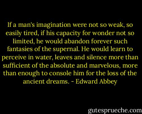 If a man's imagination were not so weak, so easily tired, if his capacity for wonder not so limited, he would abandon forever such fantasies of the supernal. He would learn to perceive in water, leaves and silence more than sufficient of the absolute and marvelous, more than enough to console him for the loss of the ancient dreams. - Edward Abbey