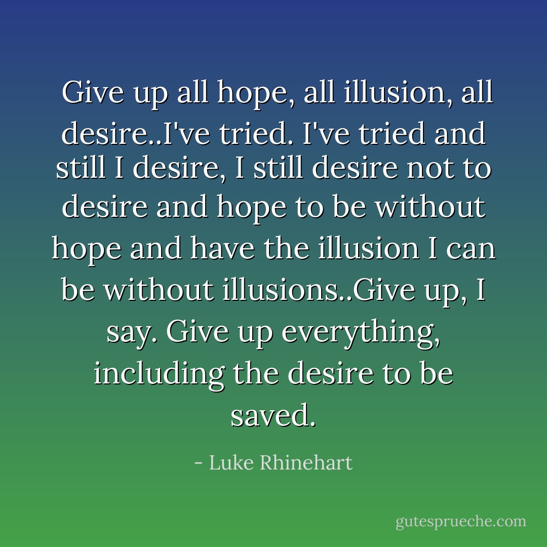  Give up all hope, all illusion, all desire..I've tried. I've tried and still I desire, I still desire not to desire and hope to be without hope and have the illusion I can be without illusions..Give up, I say. Give up everything, including the desire to be saved. - Luke Rhinehart
