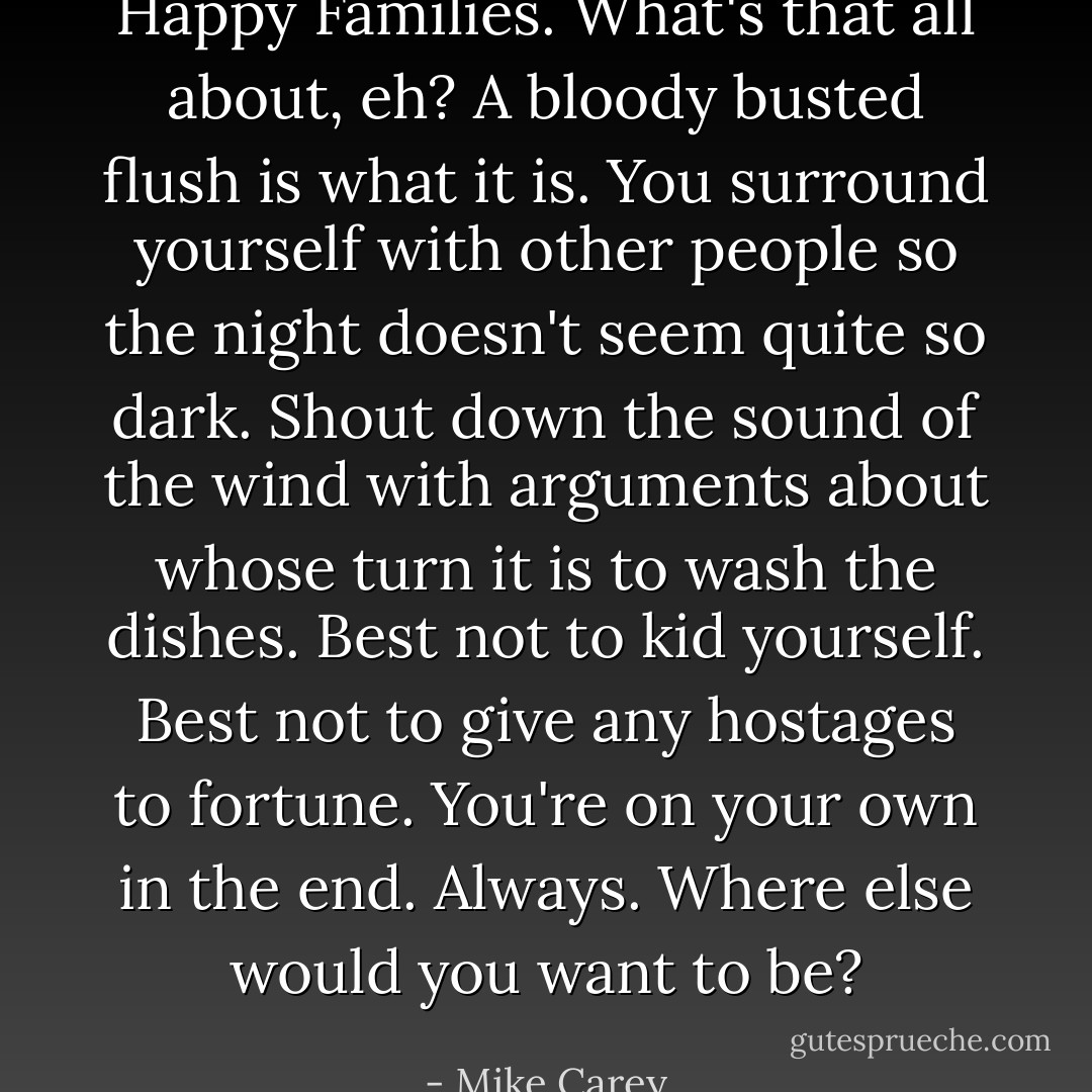 Happy Families. What's that all about, eh? A bloody busted flush is what it is. You surround yourself with other people so the night doesn't seem quite so dark. Shout down the sound of the wind with arguments about whose turn it is to wash the dishes. Best not to kid yourself. Best not to give any hostages to fortune. You're on your own in the end. Always. Where else would you want to be? - Mike Carey