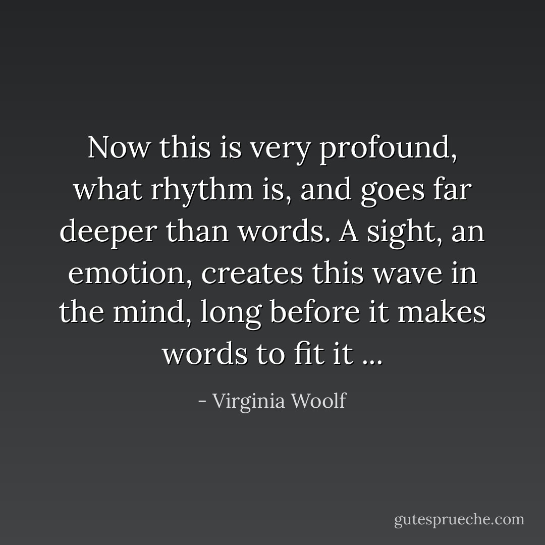 Now this is very profound, what rhythm is, and goes far deeper than words. A sight, an emotion, creates this wave in the mind, long before it makes words to fit it ... - Virginia Woolf