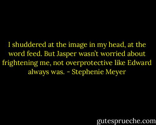 I shuddered at the image in my head, at the word feed. But Jasper wasn’t worried about frightening me, not overprotective like Edward always was. - Stephenie Meyer