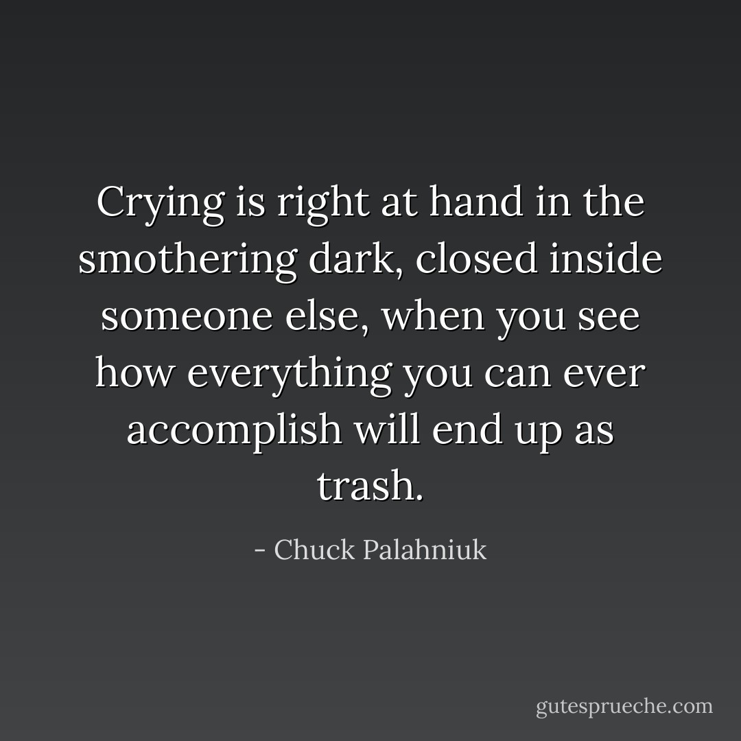 Crying is right at hand in the smothering dark, closed inside someone else, when you see how everything you can ever accomplish will end up as trash. - Chuck Palahniuk