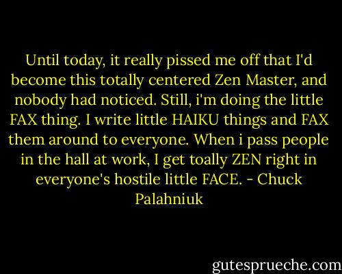 Until today, it really pissed me off that I'd become this totally centered Zen Master, and nobody had noticed. Still, i'm doing the little FAX thing. I write little HAIKU things and FAX them around to everyone. When i pass people in the hall at work, I get toally ZEN right in everyone's hostile little FACE. - Chuck Palahniuk