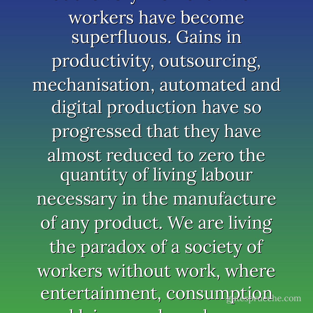 Here lies the present paradox: work has totally triumphed over all other ways of existing, at the very moment when workers have become superfluous. Gains in productivity, outsourcing, mechanisation, automated and digital production have so progressed that they have almost reduced to zero the quantity of living labour necessary in the manufacture of any product. We are living the paradox of a society of workers without work, where entertainment, consumption and leisure only underscore the lack from which they are supposed to distract us. - The Invisible Committee