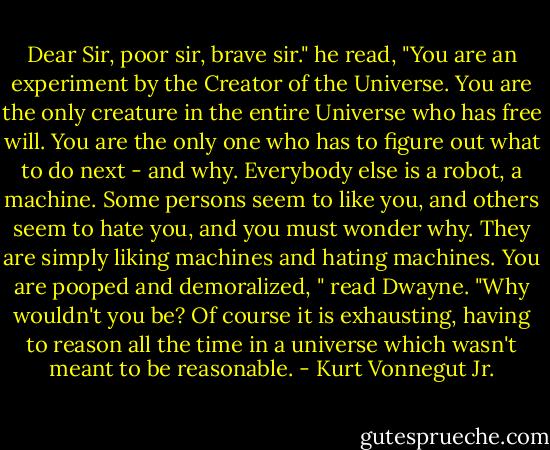 Dear Sir, poor sir, brave sir." he read, "You are an experiment by the Creator of the Universe. You are the only creature in the entire Universe who has free will. You are the only one who has to figure out what to do next - and why. Everybody else is a robot, a machine. Some persons seem to like you, and others seem to hate you, and you must wonder why. They are simply liking machines and hating machines. You are pooped and demoralized, " read Dwayne. "Why wouldn't you be? Of course it is exhausting, having to reason all the time in a universe which wasn't meant to be reasonable. - Kurt Vonnegut Jr.