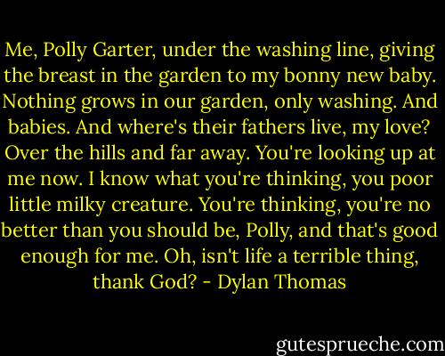 Me, Polly Garter, under the washing line, giving the breast in the garden to my bonny new baby. Nothing grows in our garden, only washing. And babies. And where's their fathers live, my love? Over the hills and far away. You're looking up at me now. I know what you're thinking, you poor little milky creature. You're thinking, you're no better than you should be, Polly, and that's good enough for me. Oh, isn't life a terrible thing, thank God? - Dylan Thomas