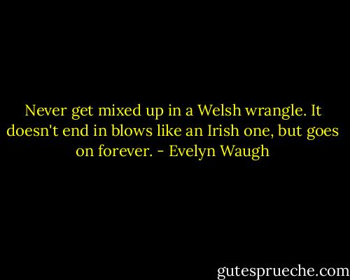 Never get mixed up in a Welsh wrangle. It doesn't end in blows like an Irish one, but goes on forever. - Evelyn Waugh