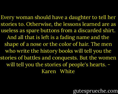 Every woman should have a daughter to tell her stories to. Otherwise, the lessons learned are as useless as spare buttons from a discarded shirt. And all that is left is a fading name and the shape of a nose or the color of hair. The men who write the history books will tell you the stories of battles and conquests. But the women will tell you the stories of people's hearts. - Karen   White