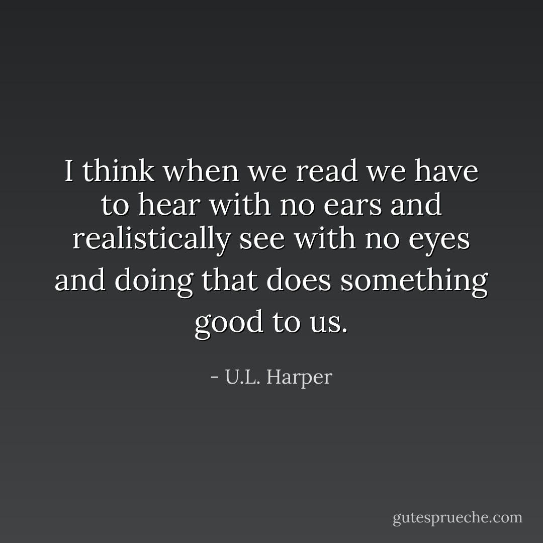 I think when we read we have to hear with no ears and realistically see with no eyes and doing that does something good to us. - U.L. Harper
