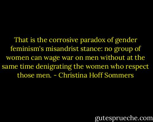 That is the corrosive paradox of gender feminism's misandrist stance: no group of women can wage war on men without at the same time denigrating the women who respect those men. - Christina Hoff Sommers