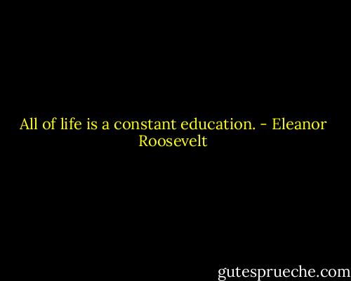 All of life is a constant education. - Eleanor Roosevelt