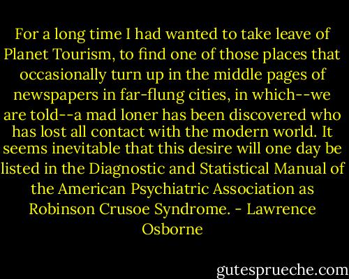 For a long time I had wanted to take leave of Planet Tourism, to find one of those places that occasionally turn up in the middle pages of newspapers in far-flung cities, in which--we are told--a mad loner has been discovered who has lost all contact with the modern world. It seems inevitable that this desire will one day be listed in the Diagnostic and Statistical Manual of the American Psychiatric Association as Robinson Crusoe Syndrome. - Lawrence Osborne