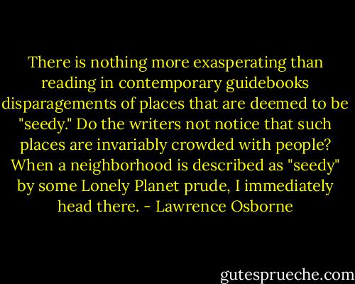 There is nothing more exasperating than reading in contemporary guidebooks disparagements of places that are deemed to be "seedy." Do the writers not notice that such places are invariably crowded with people? When a neighborhood is described as "seedy" by some Lonely Planet prude, I immediately head there. - Lawrence Osborne