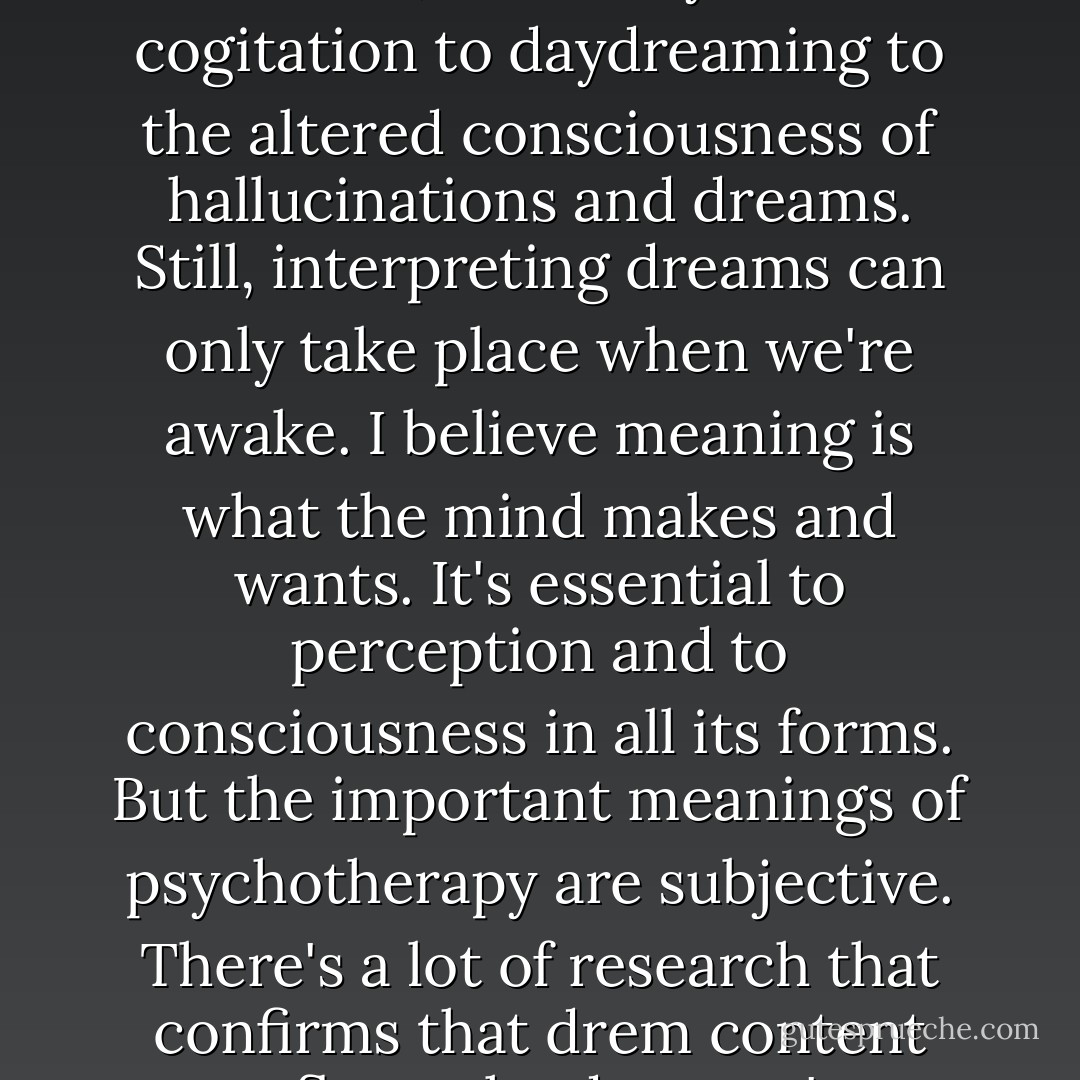 I've come to think of consciousness as a continuum of states, from fully awake cogitation to daydreaming to the altered consciousness of hallucinations and dreams. Still, interpreting dreams can only take place when we're awake. I believe meaning is what the mind makes and wants. It's essential to perception and to consciousness in all its forms. But the important meanings of psychotherapy are subjective. There's a lot of research that confirms that drem content reflects the dreamer's emotional conflicts. - Siri Hustvedt