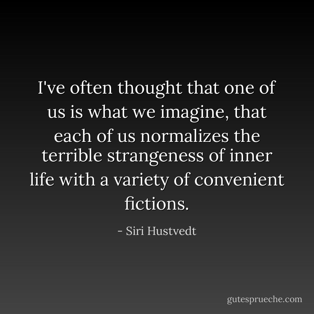 I've often thought that one of us is what we imagine, that each of us normalizes the terrible strangeness of inner life with a variety of convenient fictions. - Siri Hustvedt