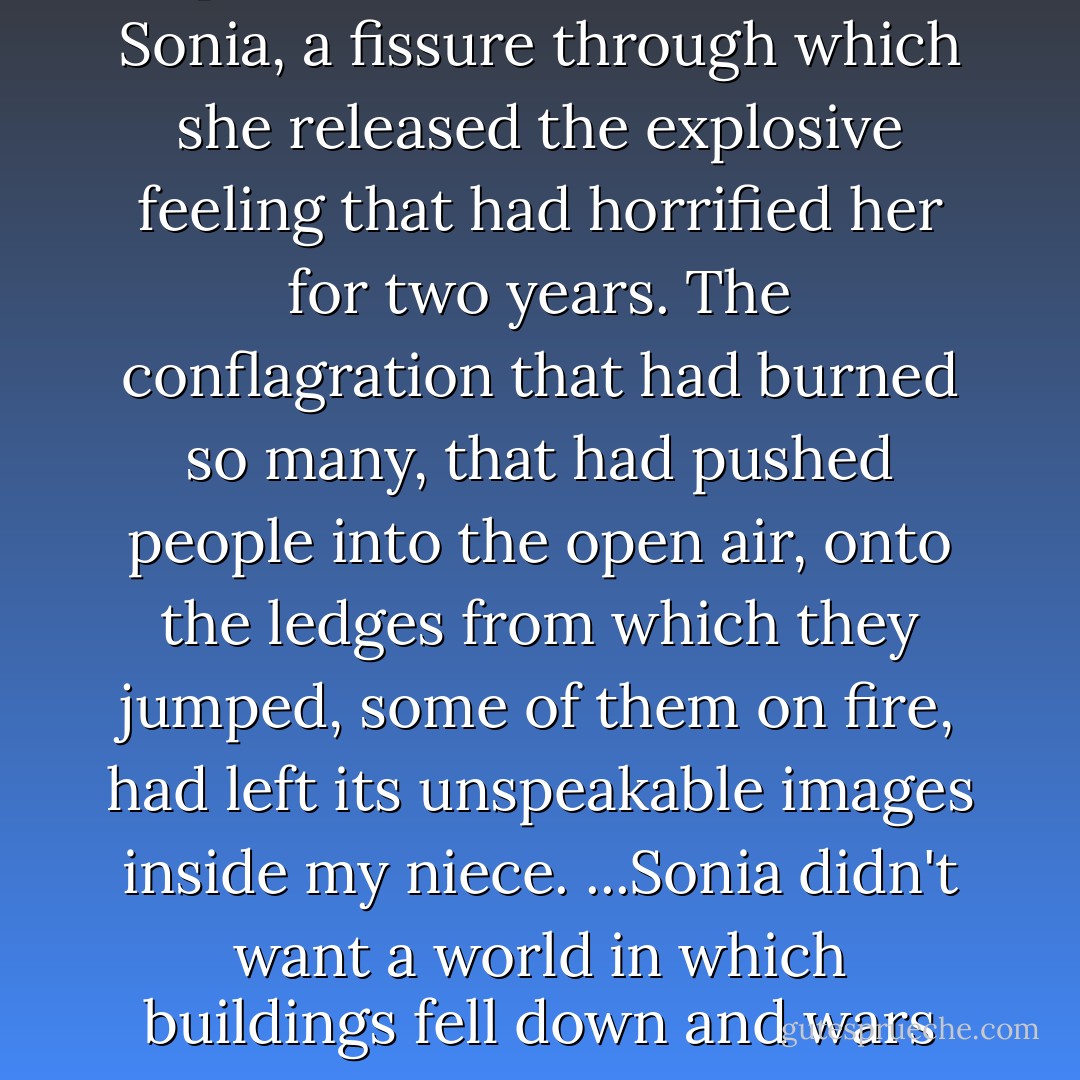 The second anniversary opened an internal crack in Sonia, a fissure through which she released the explosive feeling that had horrified her for two years. The conflagration that had burned so many, that had pushed people into the open air, onto the ledges from which they jumped, some of them on fire, had left its unspeakable images inside my niece. ...Sonia didn't want a world in which buildings fell down and wars were fought for no reason. - Siri Hustvedt