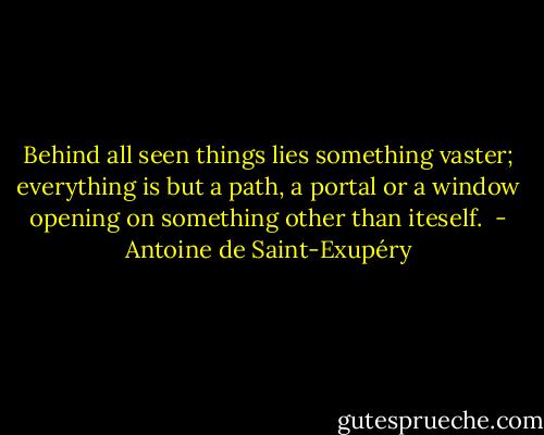 Behind all seen things lies something vaster; everything is but a path, a portal or a window opening on something other than iteself.  - Antoine de Saint-Exupéry