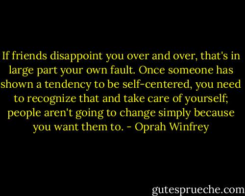 If friends disappoint you over and over, that's in large part your own fault. Once someone has shown a tendency to be self-centered, you need to recognize that and take care of yourself; people aren't going to change simply because you want them to. - Oprah Winfrey